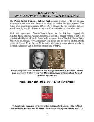 126
AUGUST 25, 1939
BRITAIN & POLAND AGREE TO A MILITARY ALLIANCE
The Polish-British Common Defense Pact contains promises of British military
assistance in the event that Poland is attacked by another European country. This
builds upon a previous agreement (March 1939) between the two countries, and also
with France, by specifically committing to military action in the event of an attack.
With this agreement, Zionist-Globalist forces in the UK have trapped the
reluctant Prime Minister Neville Chamberlain, as well as France. All that is left to do
now is for Polish-Jewish border thugs, under the protection of Marshal Edward Rydz-
Smigly, to deliberately provoke Germany into action and get the war started. On the
nights of August 25 to August 31 inclusive, there occur many violent attacks on
German civilians as well as German officials and property.
Under heavy pressure, Chamberlain was manipulated into a UK-Poland Defense
pact. The power to start World War II was thus placed in the hands of the mad
Marshal, Rydz-Smigly
FORBIDDEN HISTORY: QUOTE TO REMEMBER
"Chamberlain (speaking off the record to Ambassador Kennedy while golfing)
stated that the America and the world Jews had forced England into the war". (1)
 
