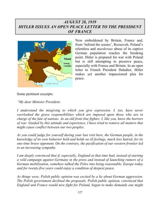127
AUGUST 28, 1939
HITLER ISSUES AN OPEN PEACE LETTER TO THE PRESIDENT
OF FRANCE
Now emboldened by Britain, France and,
from ‘behind the scenes’, Roosevelt, Poland’s
relentless and murderous abuse of its captive
German population reaches the breaking
point. Hitler is prepared for war with Poland
but is still attempting to preserve peace,
especially with France and Britain. In an open
letter to French President Daladier, Hitler
makes yet another impassioned plea for
peace.
Some pertinent excerpts:
“My dear Minister President:
I understand the misgiving to which you give expression. I, too, have never
overlooked the grave responsibilities which are imposed upon those who are in
charge of the fate of nations. As an old front line fighter, I, like you, know the horrors
of war. Guided by this attitude and experience, I have tried to remove all matters that
might cause conflict between our two peoples.
As you could judge for yourself during your last visit here, the German people, in the
knowledge of its own behavior held and holds no ill feelings, much less hatred, for its
one-time brave opponent. On the contrary, the pacification of our western frontier led
to an increasing sympathy.
I am deeply convinced that if, especially, England at that time had, instead of starting
a wild campaign against Germany in the press and instead of launching rumors of a
German mobilization, somehow talked the Poles into being reasonable, Europe today
and for twenty-five years could enjoy a condition of deepest peace.
.
As things were, Polish public opinion was excited by a lie about German aggression.
The Polish government declined the proposals. Polish public opinion, convinced that
England and France would now fight for Poland, began to make demands one might
 