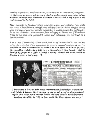 128
possibly stigmatize as laughable insanity were they not so tremendously dangerous.
At that point an unbearable terror, a physical and economic persecution of the
Germans although they numbered more than a million and a half began in the
regions ceded by the Reich.
May I now take the liberty of putting a question to you, Herr Daladier: How would
you act as a Frenchman if, through some unhappy issue of a brave struggle, one of
your provinces severed by a corridor occupied by a foreign power? And if a big city -
let us say Marseilles - were hindered from belonging to France and if Frenchmen
living in this area were persecuted, beaten and maltreated, yes, murdered, in a
bestial manner?
I see no way of persuading Poland, which feels herself as unassailable, now that she
enjoys the protection of her guarantees, to accept a peaceful solution. If our two
countries on that account should be destined to meet again on the field of battle,
there would nevertheless be a difference in the motives. I, Herr Daladier, shall be
leading my people in a fight to rectify a wrong, whereas the others would be
fighting to preserve that wrong.” (2)
The headline of the New York Times confirmed that Hitler sought to avoid war
with Britain & France. The front page carried the full text of the thoughtful and
logical letter which Hitler wrote to French President Edouard Daladier (shown
laughing with Hitler in 1938) - a letter which The Times cannot now deny.
 