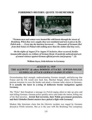 129
FORBIDDEN HISTORY: QUOTE TO REMEMBER
"German men and women were hunted like wild beasts through the streets of
Bromberg. When they were caught, they were mutilated and torn to pieces by the
Polish mob. . . . Every day the butchery increased. . . . Thousands of Germans fled
from their homes in Poland with nothing more than the clothes that they wore..
On the nights of August 25 to August 31 inclusive, there occurred, besides
innumerable attacks on civilians of German blood, 44 perfectly authenticated acts
of armed violence against German official persons and property." (3)
William Joyce, Irish defector to Germany
AUGUST 31, 1939
‘THE GLEIWITZ’ (& other) BORDER ATTACKS / JEWISH-POLISH
GUERILLAS ATTACK GERMAN RADIO STATION
Overestimating their strength, underestimating German strength, and believing that
France and the UK would now back him, Marshal Smigly allows Polish-Jewish
partisan terrorists to cross the border and attack a German radio station in Germany.
It is actually the latest in a string of deliberate border instigations against
Germany.
The "Poles" then broadcast a message (in Polish) urging others to take up arms and
start killing Germans. German police quickly arrive and retake the station, killing one
of the Red terrorists. Jewish Red terrorists, their Polish government protectors,
and their Globalist-Zionist masters have picked a fight with Germany!
Modern fake historians claim that the Gleiwitz incident was staged by Germans
dressed as Polish terrorists. But as is the case with the Reichstag Fire conspiracy
 