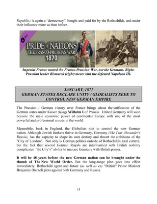 13
Republic) is again a “democracy”, bought and paid for by the Rothschilds, and under
their influence more so than before.
Imperial France started the Franco-Prussian War, not the Germans. Right:
Prussian leader Bismarck (right) meets with the defeated Napoleon III.
JANUARY, 1871
GERMAN STATES DECLARE UNITY / GLOBALISTS SEEK TO
CONTROL NEW GERMAN EMPIRE
The Prussian / German victory over France brings about the unification of the
German states under Kaiser (King) Wilhelm I of Prussia. United Germany will soon
become the main economic power of continental Europe with one of the most
powerful and professional armies in the world.
Meanwhile, back in England, the Globalists plot to control the new German
nation. Although Jewish bankers thrive in Germany, Germany (like Tsar Alexander's
Russia), has the capacity to shape its own destiny and thwart the ambitions of the
"City of London". Not only is German politics outside of Rothschild's total control,
but the fact that several German Royals are intermarried with British nobility
complicates ‘the City’s” ability to menace Germany with British power.
It will be 48 years before the new German nation can be brought under the
thumb of The New World Order. But the long-range plan goes into effect
immediately. Rothschild agent and future (as well as ex) "British" Prime Minister
Benjamin Disraeli plots against both Germany and Russia.
 