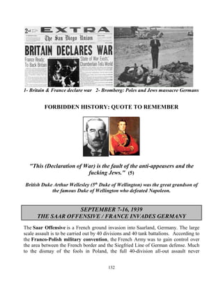 132
1- Britain & France declare war 2- Bromberg: Poles and Jews massacre Germans
FORBIDDEN HISTORY: QUOTE TO REMEMBER
"This (Declaration of War) is the fault of the anti-appeasers and the
fucking Jews." (5)
British Duke Arthur Wellesley (5th
Duke of Wellington) was the great grandson of
the famous Duke of Wellington who defeated Napoleon.
SEPTEMBER 7-16, 1939
THE SAAR OFFENSIVE / FRANCE INVADES GERMANY
The Saar Offensive is a French ground invasion into Saarland, Germany. The large
scale assault is to be carried out by 40 divisions and 40 tank battalions. According to
the Franco-Polish military convention, the French Army was to gain control over
the area between the French border and the Siegfried Line of German defense. Much
to the dismay of the fools in Poland, the full 40-division all-out assault never
 