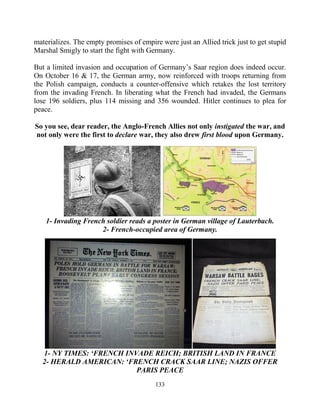 133
materializes. The empty promises of empire were just an Allied trick just to get stupid
Marshal Smigly to start the fight with Germany.
But a limited invasion and occupation of Germany’s Saar region does indeed occur.
On October 16 & 17, the German army, now reinforced with troops returning from
the Polish campaign, conducts a counter-offensive which retakes the lost territory
from the invading French. In liberating what the French had invaded, the Germans
lose 196 soldiers, plus 114 missing and 356 wounded. Hitler continues to plea for
peace.
So you see, dear reader, the Anglo-French Allies not only instigated the war, and
not only were the first to declare war, they also drew first blood upon Germany.
1- Invading French soldier reads a poster in German village of Lauterbach.
2- French-occupied area of Germany.
1- NY TIMES: ‘FRENCH INVADE REICH; BRITISH LAND IN FRANCE
2- HERALD AMERICAN: ‘FRENCH CRACK SAAR LINE; NAZIS OFFER
PARIS PEACE
 
