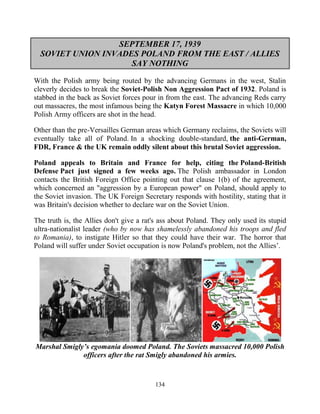 134
SEPTEMBER 17, 1939
SOVIET UNION INVADES POLAND FROM THE EAST / ALLIES
SAY NOTHING
With the Polish army being routed by the advancing Germans in the west, Stalin
cleverly decides to break the Soviet-Polish Non Aggression Pact of 1932. Poland is
stabbed in the back as Soviet forces pour in from the east. The advancing Reds carry
out massacres, the most infamous being the Katyn Forest Massacre in which 10,000
Polish Army officers are shot in the head.
Other than the pre-Versailles German areas which Germany reclaims, the Soviets will
eventually take all of Poland. In a shocking double-standard, the anti-German,
FDR, France & the UK remain oddly silent about this brutal Soviet aggression.
Poland appeals to Britain and France for help, citing the Poland-British
Defense Pact just signed a few weeks ago. The Polish ambassador in London
contacts the British Foreign Office pointing out that clause 1(b) of the agreement,
which concerned an "aggression by a European power" on Poland, should apply to
the Soviet invasion. The UK Foreign Secretary responds with hostility, stating that it
was Britain's decision whether to declare war on the Soviet Union.
The truth is, the Allies don't give a rat's ass about Poland. They only used its stupid
ultra-nationalist leader (who by now has shamelessly abandoned his troops and fled
to Romania), to instigate Hitler so that they could have their war. The horror that
Poland will suffer under Soviet occupation is now Poland's problem, not the Allies’.
Marshal Smigly’s egomania doomed Poland. The Soviets massacred 10,000 Polish
officers after the rat Smigly abandoned his armies.
 