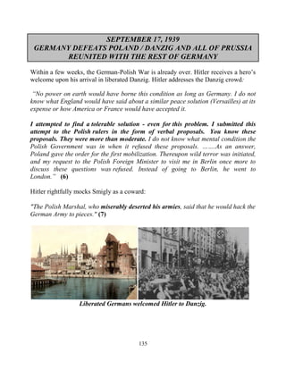 135
SEPTEMBER 17, 1939
GERMANY DEFEATS POLAND / DANZIG AND ALL OF PRUSSIA
REUNITED WITH THE REST OF GERMANY
Within a few weeks, the German-Polish War is already over. Hitler receives a hero’s
welcome upon his arrival in liberated Danzig. Hitler addresses the Danzig crowd:
“No power on earth would have borne this condition as long as Germany. I do not
know what England would have said about a similar peace solution (Versailles) at its
expense or how America or France would have accepted it.
I attempted to find a tolerable solution - even for this problem. I submitted this
attempt to the Polish rulers in the form of verbal proposals. .You know these
proposals. They were more than moderate. I do not know what mental condition the
Polish Government was in when it refused these proposals. …….As an answer,
Poland gave the order for the first mobilization. Thereupon wild terror was initiated,
and my request to the Polish Foreign Minister to visit me in Berlin once more to
discuss these questions was refused. Instead of going to Berlin, he went to
London.” (6)
Hitler rightfully mocks Smigly as a coward:
"The Polish Marshal, who miserably deserted his armies, said that he would hack the
German Army to pieces." (7)
Liberated Germans welcomed Hitler to Danzig.
 