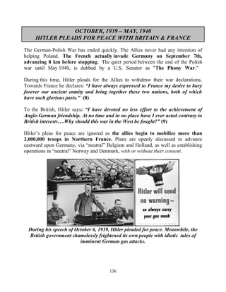 136
OCTOBER, 1939 – MAY, 1940
HITLER PLEADS FOR PEACE WITH BRITAIN & FRANCE
The German-Polish War has ended quickly. The Allies never had any intention of
helping Poland. The French actually invade Germany on September 7th,
advancing 8 km before stopping. The quiet period between the end of the Polish
war until May 1940, is dubbed by a U.S. Senator as "The Phony War."
During this time, Hitler pleads for the Allies to withdraw their war declarations.
Towards France he declares:.“I have always expressed to France my desire to bury
forever our ancient enmity and bring together these two nations, both of which
have such glorious pasts." (8)
To the British, Hitler says: “I have devoted no less effort to the achievement of
Anglo-German friendship. At no time and in no place have I ever acted contrary to
British interests….Why should this war in the West be fought?” (9)
Hitler’s pleas for peace are ignored as the allies begin to mobilize more than
2,000,000 troops in Northern France. Plans are openly discussed to advance
eastward upon Germany, via “neutral” Belgium and Holland, as well as establishing
operations in “neutral” Norway and Denmark, with or without their consent.
During his speech of October 6, 1939, Hitler pleaded for peace. Meanwhile, the
British government shamelessly frightened its own people with idiotic tales of
imminent German gas attacks.
 