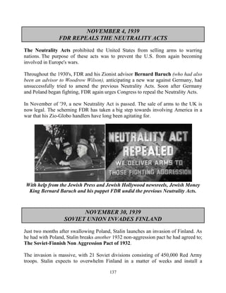 137
NOVEMBER 4, 1939
FDR REPEALS THE NEUTRALITY ACTS
The Neutrality Acts prohibited the United States from selling arms to warring
nations. The purpose of these acts was to prevent the U.S. from again becoming
involved in Europe's wars.
Throughout the 1930's, FDR and his Zionist advisor Bernard Baruch (who had also
been an advisor to Woodrow Wilson), anticipating a new war against Germany, had
unsuccessfully tried to amend the previous Neutrality Acts. Soon after Germany
and Poland began fighting, FDR again urges Congress to repeal the Neutrality Acts.
In November of '39, a new Neutrality Act is passed. The sale of arms to the UK is
now legal. The scheming FDR has taken a big step towards involving America in a
war that his Zio-Globo handlers have long been agitating for.
With help from the Jewish Press and Jewish Hollywood newsreels, Jewish Money
King Bernard Baruch and his puppet FDR undid the previous Neutrality Acts.
NOVEMBER 30, 1939
SOVIET UNION INVADES FINLAND
Just two months after swallowing Poland, Stalin launches an invasion of Finland. As
he had with Poland, Stalin breaks another 1932 non-aggression pact he had agreed to;
The Soviet-Finnish Non Aggression Pact of 1932.
The invasion is massive, with 21 Soviet divisions consisting of 450,000 Red Army
troops. Stalin expects to overwhelm Finland in a matter of weeks and install a
 