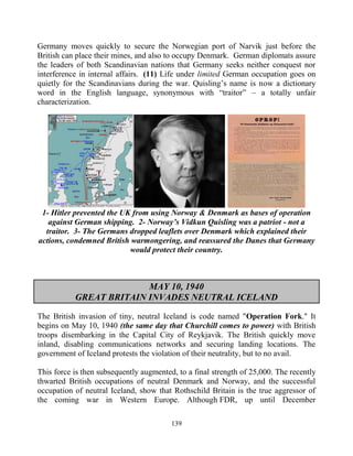 139
Germany moves quickly to secure the Norwegian port of Narvik just before the
British can place their mines, and also to occupy Denmark. German diplomats assure
the leaders of both Scandinavian nations that Germany seeks neither conquest nor
interference in internal affairs. (11) Life under limited German occupation goes on
quietly for the Scandinavians during the war. Quisling’s name is now a dictionary
word in the English language, synonymous with “traitor” – a totally unfair
characterization.
1- Hitler prevented the UK from using Norway & Denmark as bases of operation
against German shipping. 2- Norway’s Vidkun Quisling was a patriot - not a
traitor. 3- The Germans dropped leaflets over Denmark which explained their
actions, condemned British warmongering, and reassured the Danes that Germany
would protect their country.
MAY 10, 1940
GREAT BRITAIN INVADES NEUTRAL ICELAND
The British invasion of tiny, neutral Iceland is code named "Operation Fork." It
begins on May 10, 1940 (the same day that Churchill comes to power) with British
troops disembarking in the Capital City of Reykjavik. The British quickly move
inland, disabling communications networks and securing landing locations. The
government of Iceland protests the violation of their neutrality, but to no avail.
This force is then subsequently augmented, to a final strength of 25,000. The recently
thwarted British occupations of neutral Denmark and Norway, and the successful
occupation of neutral Iceland, show that Rothschild Britain is the true aggressor of
the coming war in Western Europe. Although FDR, up until December
 