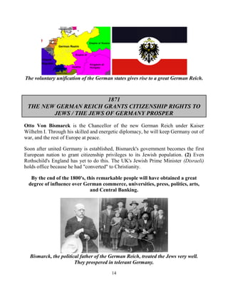 14
The voluntary unification of the German states gives rise to a great German Reich.
1871
THE NEW GERMAN REICH GRANTS CITIZENSHIP RIGHTS TO
JEWS / THE JEWS OF GERMANY PROSPER
Otto Von Bismarck is the Chancellor of the new German Reich under Kaiser
Wilhelm I. Through his skilled and energetic diplomacy, he will keep Germany out of
war, and the rest of Europe at peace.
Soon after united Germany is established, Bismarck's government becomes the first
European nation to grant citizenship privileges to its Jewish population. (2) Even
Rothschild's England has yet to do this. The UK's Jewish Prime Minister (Disraeli)
holds office because he had "converted" to Christianity.
By the end of the 1800's, this remarkable people will have obtained a great
degree of influence over German commerce, universities, press, politics, arts,
and Central Banking.
Bismarck, the political father of the German Reich, treated the Jews very well.
They prospered in tolerant Germany.
 