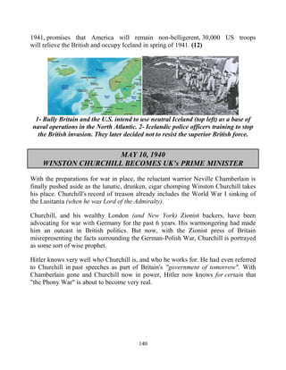 140
1941, promises that America will remain non-belligerent, 30,000 US troops
will relieve the British and occupy Iceland in spring of 1941. (12)
1- Bully Britain and the U.S. intend to use neutral Iceland (top left) as a base of
naval operations in the North Atlantic. 2- Icelandic police officers training to stop
the British invasion. They later decided not to resist the superior British force.
MAY 10, 1940
WINSTON CHURCHILL BECOMES UK’s PRIME MINISTER
With the preparations for war in place, the reluctant warrior Neville Chamberlain is
finally pushed aside as the lunatic, drunken, cigar chomping Winston Churchill takes
his place. Churchill's record of treason already includes the World War I sinking of
the Lusitania (when he was Lord of the Admiralty).
Churchill, and his wealthy London (and New York) Zionist backers, have been
advocating for war with Germany for the past 6 years. His warmongering had made
him an outcast in British politics. But now, with the Zionist press of Britain
misrepresenting the facts surrounding the German-Polish War, Churchill is portrayed
as some sort of wise prophet.
Hitler knows very well who Churchill is, and who he works for. He had even referred
to Churchill in past speeches as part of Britain's "government of tomorrow". With
Chamberlain gone and Churchill now in power, Hitler now knows for certain that
"the Phony War" is about to become very real.
 