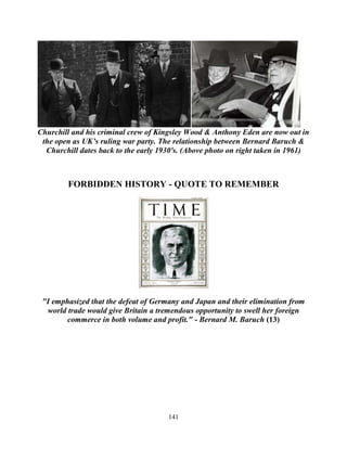 141
Churchill and his criminal crew of Kingsley Wood & Anthony Eden are now out in
the open as UK’s ruling war party. The relationship between Bernard Baruch &
Churchill dates back to the early 1930's. (Above photo on right taken in 1961)
FORBIDDEN HISTORY - QUOTE TO REMEMBER
"I emphasized that the defeat of Germany and Japan and their elimination from
world trade would give Britain a tremendous opportunity to swell her foreign
commerce in both volume and profit." - Bernard M. Baruch (13)
 