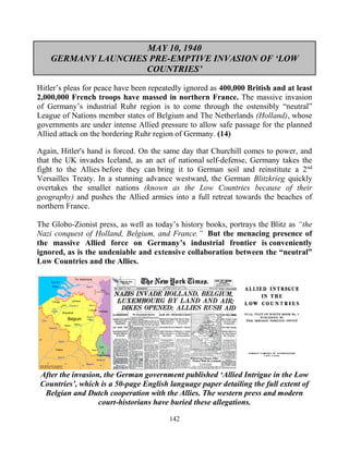 142
MAY 10, 1940
GERMANY LAUNCHES PRE-EMPTIVE INVASION OF ‘LOW
COUNTRIES’
Hitler’s pleas for peace have been repeatedly ignored as 400,000 British and at least
2,000,000 French troops have massed in northern France. The massive invasion
of Germany’s industrial Ruhr region is to come through the ostensibly “neutral”
League of Nations member states of Belgium and The Netherlands (Holland), whose
governments are under intense Allied pressure to allow safe passage for the planned
Allied attack on the bordering Ruhr region of Germany. (14).
Again, Hitler's hand is forced. On the same day that Churchill comes to power, and
that the UK invades Iceland, as an act of national self-defense, Germany takes the
fight to the Allies before they can bring it to German soil and reinstitute a 2nd
Versailles Treaty. In a stunning advance westward, the German Blitzkrieg quickly
overtakes the smaller nations (known as the Low Countries because of their
geography) and pushes the Allied armies into a full retreat towards the beaches of
northern France.
.
The Globo-Zionist press, as well as today’s history books, portrays the Blitz as “the
Nazi conquest of Holland, Belgium, and France.” But the menacing presence of
the massive Allied force on Germany’s industrial frontier is conveniently
ignored, as is the undeniable and extensive collaboration between the “neutral”
Low Countries and the Allies.
After the invasion, the German government published ‘Allied Intrigue in the Low
Countries’, which is a 50-page English language paper detailing the full extent of
Belgian and Dutch cooperation with the Allies. The western press and modern
court-historians have buried these allegations.
 