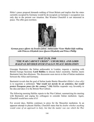 144
Hitler´s peace proposal demands nothing of Great Britain and implies that the states
currently occupied by Germany would be de-occupied; as Germany´s occupation was
only due to the present war situation. But Winston Churchill is not interested in
peace. The offer goes nowhere.
German peace efforts via Sweden failed. Ambassador Victor Mallet (left) walking
with Princess Elizabeth (now Queen Elizabeth) and Prince Phillip
MAY 25-28, 1940
“THE WAR CABINET CRISIS” / CHURCHILL AND LORD
HALIFAX DIVIDED OVER ITALIAN PEACE MEDIATION
Giuseppe Bastianini, the Italian ambassador in London, requests a meeting with
British Foreign Secretary Lord Halifax to discuss Italy's neutrality. Halifax meets
Bastianini later that afternoon. The discussion soon moves to that of Italian mediation
between the Allies and Germany.
Bastianini reveals that the goal of Italian leader Benito Mussolini (Hitler's close ally)
is to negotiate a settlement "that would not merely be an armistice, but would
protect European peace for the century." (16) Halifax responds very favorably to
the idea and takes it to the British War Cabinet.
The following morning Halifax reports to the War Cabinet, summarizing his meeting
with Bastianini and urging his colleagues to consider Italian mediation. Again,
Churchill would have none of it!
For several days, Halifax continues to press for the Mussolini mediation. In an
apparent attempt to placate Halifax, Churchill states that he doubts whether anything
would come of an approach to Italy, but that the matter was one which the War
 
