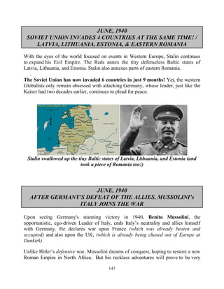 147
JUNE, 1940
SOVIET UNION INVADES 4 COUNTRIES AT THE SAME TIME! /
LATVIA, LITHUANIA, ESTONIA, & EASTERN ROMANIA
With the eyes of the world focused on events in Western Europe, Stalin continues
to expand his Evil Empire. The Reds annex the tiny defenseless Baltic states of
Latvia, Lithuania, and Estonia. Stalin also annexes parts of eastern Romania.
.
The Soviet Union has now invaded 6 countries in just 9 months! Yet, the western
Globalists only remain obsessed with attacking Germany, whose leader, just like the
Kaiser had two decades earlier, continues to plead for peace.
Stalin swallowed up the tiny Baltic states of Latvia, Lithuania, and Estonia (and
took a piece of Romania too!)
JUNE, 1940
AFTER GERMANY’S DEFEAT OF THE ALLIES, MUSSOLINI’s
ITALY JOINS THE WAR
Upon seeing Germany's stunning victory in 1940, Benito Mussolini, the
opportunistic, ego-driven Leader of Italy, ends Italy’s neutrality and allies himself
with Germany. He declares war upon France (which was already beaten and
occupied) and also upon the UK, (which is already being chased out of Europe at
Dunkirk).
Unlike Hitler’s defensive war, Mussolini dreams of conquest, hoping to restore a new
Roman Empire in North Africa. But his reckless adventures will prove to be very
 
