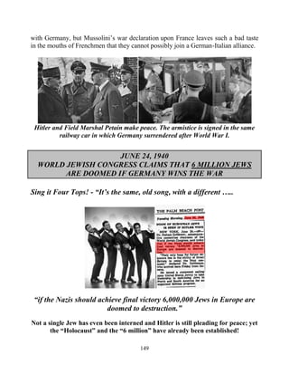 149
with Germany, but Mussolini’s war declaration upon France leaves such a bad taste
in the mouths of Frenchmen that they cannot possibly join a German-Italian alliance.
Hitler and Field Marshal Petain make peace. The armistice is signed in the same
railway car in which Germany surrendered after World War I.
JUNE 24, 1940
WORLD JEWISH CONGRESS CLAIMS THAT 6 MILLION JEWS
ARE DOOMED IF GERMANY WINS THE WAR
Sing it Four Tops! - “It’s the same, old song, with a different …..
“if the Nazis should achieve final victory 6,000,000 Jews in Europe are
doomed to destruction.”
Not a single Jew has even been interned and Hitler is still pleading for peace; yet
the “Holocaust” and the “6 million” have already been established!
 