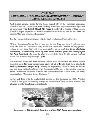 150
JULY, 1940
CHURCHILL LAUNCHES AERIAL BOMBARDMENT CAMPAIGN
AGAINST GERMAN CIVILIANS
With British ground troops having been chased off of the European mainland,
Churchill and his London/New York Banking Bosses can only continue the fight over
air (and sea). The British Royal Air Force is ordered to bomb civilian areas.
Churchill hopes to provoke a similar response from Hitler so that he and FDR can
point to “German bombing of civilians.”
In a July memo to the Minister of UK Air Craft production, Churchill writes:
"When I look around to see how we can win the war I see that there is only one sure
path. We have no Continental army which can defeat the German military power..
...there is one thing that will bring him (Hitler) down, and that is an absolutely
devastating, exterminating attack by very heavy bombers from this country upon
the Nazi homeland. We must be able to overwhelm them by this means, without
which I do not see a way through." (19)
.
The notorious drunk will bomb German civilian areas seven times. But Hitler refuses
to do the same. German bombers are under strict orders to limit their attacks to
military/industrial targets only...Finally, in September; Hitler is forced to declare
that any more British bombings of civilian areas will be met with a similar response.
When the German Air Force drops its first bombs on British civilian areas, the world
press declares “Germany Bombs Civilians.”
As he had done with the orchestrated sinking of the Lusitania in 1915, Winston
Churchill has again deliberately brought on the deaths of innocent men, women, and
children in order to achieve political goals.
Germans were killed and left homeless by Churchill's heavy terror bombers.
 