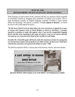 151
JULY 20, 1940
HITLER DROPS ‘PEACE LEAFLETS’ OVER LONDON!
With Germany in total control of the continent and the war situation, Hitler responds
to Churchill’s bombs by dropping mass quantities of leaflets over London. The 4-
page broadsheet contains an English language summary of Hitler’s recent speech
before the Reichstag. The speech is entitled, “A Last Appeal to Reason”, in which
he closes with a final appeal for peace:
"In this hour I feel it to be my duty before my own conscience to appeal once more
to reason and common sense in Great Britain as much as elsewhere. I consider
myself in a position to make this appeal, since I am not the vanquished, begging
favors, but the victor speaking in the name of reason. I can see no reason why this
war must go on. I am grieved to think of the sacrifices it will claim.
Possibly Mr. Churchill again will brush aside this statement of mine by saying that
it is merely born of fear and of doubt in our final victory. In that case I shall have
relieved my conscience in regard to the things to come.” (20)
The British respond to Hitler’s sincere plea with mockery, threats, and more bombs.
Ignorant British soldier laughs as he reads Hitler’s air-dropped peace leaflet.
 