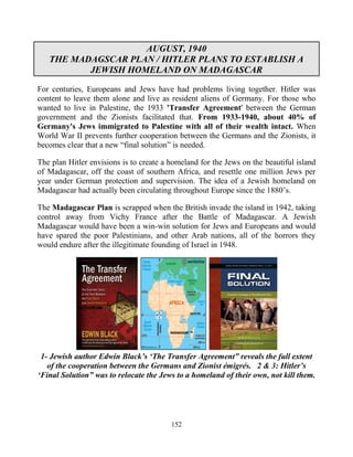 152
AUGUST, 1940
THE MADAGSCAR PLAN / HITLER PLANS TO ESTABLISH A
JEWISH HOMELAND ON MADAGASCAR
For centuries, Europeans and Jews have had problems living together. Hitler was
content to leave them alone and live as resident aliens of Germany. For those who
wanted to live in Palestine, the 1933 'Transfer Agreement' between the German
government and the Zionists facilitated that. From 1933-1940, about 40% of
Germany's Jews immigrated to Palestine with all of their wealth intact. When
World War II prevents further cooperation between the Germans and the Zionists, it
becomes clear that a new “final solution” is needed.
The plan Hitler envisions is to create a homeland for the Jews on the beautiful island
of Madagascar, off the coast of southern Africa, and resettle one million Jews per
year under German protection and supervision. The idea of a Jewish homeland on
Madagascar had actually been circulating throughout Europe since the 1880’s.
The Madagascar Plan is scrapped when the British invade the island in 1942, taking
control away from Vichy France after the Battle of Madagascar. A Jewish
Madagascar would have been a win-win solution for Jews and Europeans and would
have spared the poor Palestinians, and other Arab nations, all of the horrors they
would endure after the illegitimate founding of Israel in 1948.
1- Jewish author Edwin Black’s ‘The Transfer Agreement” reveals the full extent
of the cooperation between the Germans and Zionist émigrés. 2 & 3: Hitler’s
‘Final Solution” was to relocate the Jews to a homeland of their own, not kill them.
 