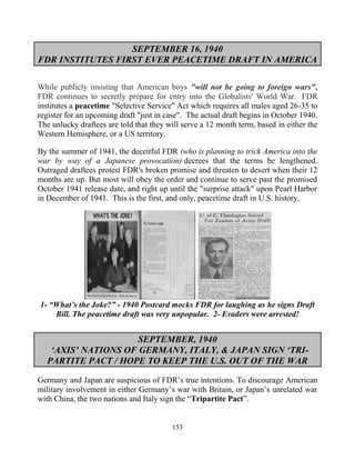 153
SEPTEMBER 16, 1940
FDR INSTITUTES FIRST EVER PEACETIME DRAFT IN AMERICA
While publicly insisting that American boys "will not be going to foreign wars",
FDR continues to secretly prepare for entry into the Globalists' World War. FDR
institutes a peacetime "Selective Service" Act which requires all males aged 26-35 to
register for an upcoming draft "just in case". The actual draft begins in October 1940.
The unlucky draftees are told that they will serve a 12 month term, based in either the
Western Hemisphere, or a US territory.
By the summer of 1941, the deceitful FDR (who is planning to trick America into the
war by way of a Japanese provocation) decrees that the terms be lengthened.
Outraged draftees protest FDR's broken promise and threaten to desert when their 12
months are up. But most will obey the order and continue to serve past the promised
October 1941 release date, and right up until the "surprise attack" upon Pearl Harbor
in December of 1941. This is the first, and only, peacetime draft in U.S. history.
1- “What’s the Joke?” - 1940 Postcard mocks FDR for laughing as he signs Draft
Bill. The peacetime draft was very unpopular. 2- Evaders were arrested!
SEPTEMBER, 1940
‘AXIS’ NATIONS OF GERMANY, ITALY, & JAPAN SIGN ‘TRI-
PARTITE PACT / HOPE TO KEEP THE U.S. OUT OF THE WAR
Germany and Japan are suspicious of FDR’s true intentions. To discourage American
military involvement in either Germany’s war with Britain, or Japan’s unrelated war
with China, the two nations and Italy sign the “Tripartite Pact”.
 