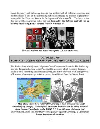 154
Japan, Germany, and Italy agree to assist one another with all political, economic and
military means if one of the contracting nations is attacked by a nation at present not
involved in the European War or in the Japanese-Chinese conflict. The hope is that
this pact will keep America out of the war. Ironically, the defense pact will end up
actually facilitating FDR’s scheme to draw America in.
The Axis nations had hoped to keep the U.S. out of the war.
OCTOBER, 1940
ROMANIA ACCEPTS GERMAN PROTECTION OF ITS OIL FIELDS
The Soviets have already annexed parts of anti-Communist Romania. The Red Army
now sits dangerously close to the Ploesti oil fields, upon which Germany depends.
Stalin is up to something in southeast Europe, and Hitler knows it. With the approval
of Romania, German troops arrive to protect the oil fields from the Soviet threat.
1- Map above shows how vulnerable Germany is from the southeast. (soft
underbelly of Europe). The oil fields of eastern Romania can be easily attacked
from Greece, Yugoslavia, or the USSR. It is from this area of Europe that
Churchill and Stalin will play their "chess games" against Germany. 2- Romanian
leader Antonescu visits Hitler
 
