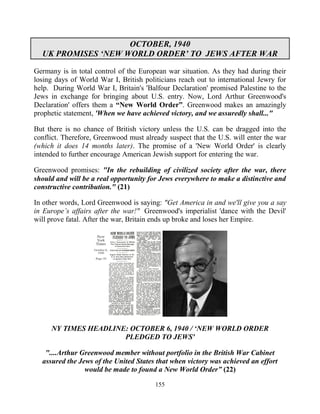 155
OCTOBER, 1940
UK PROMISES ‘NEW WORLD ORDER’ TO JEWS AFTER WAR
Germany is in total control of the European war situation. As they had during their
losing days of World War I, British politicians reach out to international Jewry for
help. During World War I, Britain's 'Balfour Declaration' promised Palestine to the
Jews in exchange for bringing about U.S. entry. Now, Lord Arthur Greenwood's
Declaration' offers them a “New World Order”. Greenwood makes an amazingly
prophetic statement, 'When we have achieved victory, and we assuredly shall..."
But there is no chance of British victory unless the U.S. can be dragged into the
conflict. Therefore, Greenwood must already suspect that the U.S. will enter the war
(which it does 14 months later). The promise of a 'New World Order' is clearly
intended to further encourage American Jewish support for entering the war.
Greenwood promises: "In the rebuilding of civilized society after the war, there
should and will be a real opportunity for Jews everywhere to make a distinctive and
constructive contribution." (21)
In other words, Lord Greenwood is saying: "Get America in and we'll give you a say
in Europe’s affairs after the war!" Greenwood's imperialist 'dance with the Devil'
will prove fatal. After the war, Britain ends up broke and loses her Empire.
NY TIMES HEADLINE: OCTOBER 6, 1940 / ‘NEW WORLD ORDER
PLEDGED TO JEWS'
"....Arthur Greenwood member without portfolio in the British War Cabinet
assured the Jews of the United States that when victory was achieved an effort
would be made to found a New World Order” (22)
 