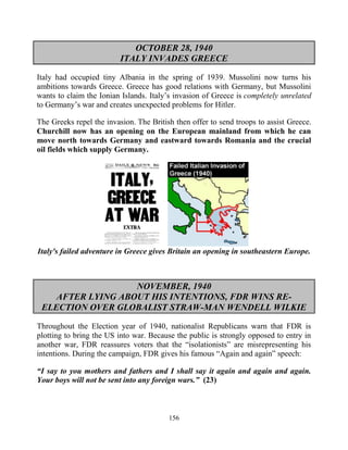 156
OCTOBER 28, 1940
ITALY INVADES GREECE
Italy had occupied tiny Albania in the spring of 1939. Mussolini now turns his
ambitions towards Greece. Greece has good relations with Germany, but Mussolini
wants to claim the Ionian Islands. Italy’s invasion of Greece is completely unrelated
to Germany’s war and creates unexpected problems for Hitler.
The Greeks repel the invasion. The British then offer to send troops to assist Greece.
Churchill now has an opening on the European mainland from which he can
move north towards Germany and eastward towards Romania and the crucial
oil fields which supply Germany.
Italy's failed adventure in Greece gives Britain an opening in southeastern Europe.
NOVEMBER, 1940
AFTER LYING ABOUT HIS INTENTIONS, FDR WINS RE-
ELECTION OVER GLOBALIST STRAW-MAN WENDELL WILKIE
Throughout the Election year of 1940, nationalist Republicans warn that FDR is
plotting to bring the US into war. Because the public is strongly opposed to entry in
another war, FDR reassures voters that the “isolationists” are misrepresenting his
intentions. During the campaign, FDR gives his famous “Again and again” speech:
“I say to you mothers and fathers and I shall say it again and again and again.
Your boys will not be sent into any foreign wars.” (23)
 