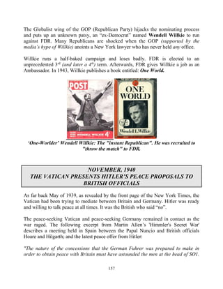 157
The Globalist wing of the GOP (Republican Party) hijacks the nominating process
and puts up an unknown patsy, an “ex-Democrat” named Wendell Willkie to run
against FDR. Many Republicans are shocked when the GOP (supported by the
media’s hype of Willkie) anoints a New York lawyer who has never held any office.
Willkie runs a half-baked campaign and loses badly. FDR is elected to an
unprecedented 3rd
(and later a 4th
) term. Afterwards, FDR gives Willkie a job as an
Ambassador. In 1943, Willkie publishes a book entitled: One World.
‘One-Worlder’ Wendell Willkie: The "instant Republican". He was recruited to
"throw the match" to FDR.
NOVEMBER, 1940
THE VATICAN PRESENTS HITLER’S PEACE PROPOSALS TO
BRITISH OFFICIALS
As far back May of 1939, as revealed by the front page of the New York Times, the
Vatican had been trying to mediate between Britain and Germany. Hitler was ready
and willing to talk peace at all times. It was the British who said “no”.
The peace-seeking Vatican and peace-seeking Germany remained in contact as the
war raged. The following excerpt from Martin Allen’s 'Himmler's Secret War'
describes a meeting held in Spain between the Papal Nuncio and British officials
Hoare and Hilgarth; and the latest peace offer from Hitler:
"The nature of the concessions that the German Fuhrer was prepared to make in
order to obtain peace with Britain must have astounded the men at the head of SO1.
 