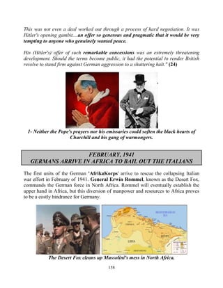 158
This was not even a deal worked out through a process of hard negotiation. It was
Hitler's opening gambit....an offer so generous and pragmatic that it would be very
tempting to anyone who genuinely wanted peace.
His (Hitler's) offer of such remarkable concessions was an extremely threatening
development. Should the terms become public, it had the potential to render British
resolve to stand firm against German aggression to a shuttering halt." (24)
1- Neither the Pope's prayers nor his emissaries could soften the black hearts of
Churchill and his gang of warmongers.
FEBRUARY, 1941
GERMANS ARRIVE IN AFRICA TO BAIL OUT THE ITALIANS
The first units of the German 'AfrikaKorps' arrive to rescue the collapsing Italian
war effort in February of 1941. General Erwin Rommel, known as the Desert Fox,
commands the German force in North Africa. Rommel will eventually establish the
upper hand in Africa, but this diversion of manpower and resources to Africa proves
to be a costly hindrance for Germany.
The Desert Fox cleans up Mussolini's mess in North Africa.
 