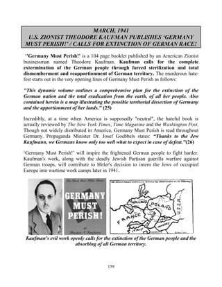 159
MARCH, 1941
U.S. ZIONIST THEODORE KAUFMAN PUBLISHES ‘GERMANY
MUST PERISH!’ / CALLS FOR EXTINCTION OF GERMAN RACE!
‘’Germany Must Perish!’ is a 104 page booklet published by an American Zionist
businessman named Theodore Kaufman. Kaufman calls for the complete
extermination of the German people through forced sterilization and total
dismemberment and reapportionment of German territory. The murderous hate-
fest starts out in the very opening lines of Germany Must Perish as follows:
"This dynamic volume outlines a comprehensive plan for the extinction of the
German nation and the total eradication from the earth, of all her people. Also
contained herein is a map illustrating the possible territorial dissection of Germany
and the apportionment of her lands." (25)
Incredibly, at a time when America is supposedly "neutral", the hateful book is
actually reviewed by The New York Times, Time Magazine and the Washington Post.
Though not widely distributed in America, Germany Must Perish is read throughout
Germany. Propaganda Minister Dr. Josef Goebbels states: “Thanks to the Jew
Kaufmann, we Germans know only too well what to expect in case of defeat."(26)
‘Germany Must Perish!’ will inspire the frightened German people to fight harder.
Kaufman's work, along with the deadly Jewish Partisan guerilla warfare against
German troops, will contribute to Hitler's decision to intern the Jews of occupied
Europe into wartime work camps later in 1941.
Kaufman's evil work openly calls for the extinction of the German people and the
absorbing of all German territory.
 