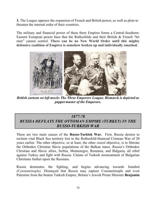 16
3. The League opposes the expansion of French and British power, as well as plots to
threaten the internal order of their countries.
The military and financial power of these three Empires forms a Central-Southern-
Eastern European power base that the Rothschilds and their British & French “hit
men” cannot control. There can be no New World Order until this mighty
defensive coalition of Empires is somehow broken up and individually smashed.
British cartoon on left mocks The Three Emperors League. Bismarck is depicted as
puppet master of the Emperors.
1877-78
RUSSIA DEFEATS THE OTTOMAN EMPIRE (TURKEY) IN THE
RUSSO-TURKISH WAR
There are two main causes of the Russo-Turkish War. First, Russia desires to
reclaim vital Black Sea territory lost in the Rothschild-financed Crimean War of 20
years earlier. The other objective, or at least, the other stated objective, is to liberate
the Orthodox Christian Slavic populations of the Balkan states. Russia’s Orthodox
Christian and Slavic allies, Serbia, Montenegro, Romania, and Bulgaria, all rebel
against Turkey and fight with Russia. Claims of Turkish mistreatment of Bulgarian
Christians further upset the Russians.
Russia dominates the fighting, and begins advancing towards Istanbul
(Constantinople). Dismayed that Russia may capture Constantinople and even
Palestine from the beaten Turkish Empire, Britain’s Jewish Prime Minister Benjamin
 