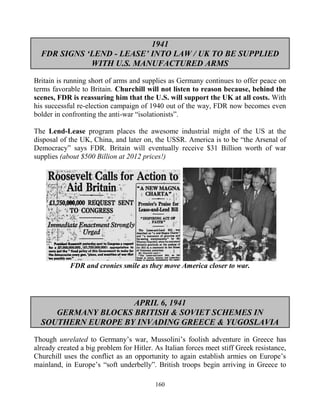 160
1941
FDR SIGNS ‘LEND - LEASE’ INTO LAW / UK TO BE SUPPLIED
WITH U.S. MANUFACTURED ARMS
Britain is running short of arms and supplies as Germany continues to offer peace on
terms favorable to Britain. Churchill will not listen to reason because, behind the
scenes, FDR is reassuring him that the U.S. will support the UK at all costs. With
his successful re-election campaign of 1940 out of the way, FDR now becomes even
bolder in confronting the anti-war “isolationists”.
The Lend-Lease program places the awesome industrial might of the US at the
disposal of the UK, China, and later on, the USSR. America is to be “the Arsenal of
Democracy” says FDR. Britain will eventually receive $31 Billion worth of war
supplies (about $500 Billion at 2012 prices!)
FDR and cronies smile as they move America closer to war.
APRIL 6, 1941
GERMANY BLOCKS BRITISH & SOVIET SCHEMES IN
SOUTHERN EUROPE BY INVADING GREECE & YUGOSLAVIA
Though unrelated to Germany’s war, Mussolini’s foolish adventure in Greece has
already created a big problem for Hitler. As Italian forces meet stiff Greek resistance,
Churchill uses the conflict as an opportunity to again establish armies on Europe’s
mainland, in Europe’s “soft underbelly”. British troops begin arriving in Greece to
 