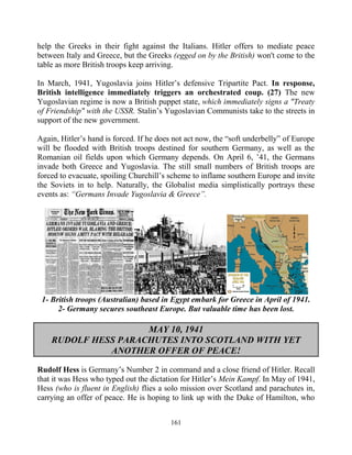 161
help the Greeks in their fight against the Italians. Hitler offers to mediate peace
between Italy and Greece, but the Greeks (egged on by the British) won't come to the
table as more British troops keep arriving.
In March, 1941, Yugoslavia joins Hitler’s defensive Tripartite Pact. In response,
British intelligence immediately triggers an orchestrated coup. (27) The new
Yugoslavian regime is now a British puppet state, which immediately signs a "Treaty
of Friendship" with the USSR. Stalin’s Yugoslavian Communists take to the streets in
support of the new government.
Again, Hitler’s hand is forced. If he does not act now, the “soft underbelly” of Europe
will be flooded with British troops destined for southern Germany, as well as the
Romanian oil fields upon which Germany depends. On April 6, ’41, the Germans
invade both Greece and Yugoslavia. The still small numbers of British troops are
forced to evacuate, spoiling Churchill’s scheme to inflame southern Europe and invite
the Soviets in to help. Naturally, the Globalist media simplistically portrays these
events as: “Germans Invade Yugoslavia & Greece”.
1- British troops (Australian) based in Egypt embark for Greece in April of 1941.
2- Germany secures southeast Europe. But valuable time has been lost.
MAY 10, 1941
RUDOLF HESS PARACHUTES INTO SCOTLAND WITH YET
ANOTHER OFFER OF PEACE!
Rudolf Hess is Germany’s Number 2 in command and a close friend of Hitler. Recall
that it was Hess who typed out the dictation for Hitler’s Mein Kampf. In May of 1941,
Hess (who is fluent in English) flies a solo mission over Scotland and parachutes in,
carrying an offer of peace. He is hoping to link up with the Duke of Hamilton, who
 