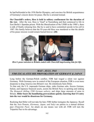 162
he had befriended at the 1936 Berlin Olympics, and convince his British acquaintance
of Germany's sincere desire for peace. But he is arrested instead.
On Churchill's orders, Hess is held in solitary confinement for the duration of
the war. After the war, Hess is "tried" at Nuremberg and then sentenced to life in
East Berlin’s Spandau prison. With the liberalization of the USSR in the 1980’s, there
is talk of finally releasing him. But he is said to have committed suicide in his cell in
1987. His family believes that the 93-year-old Hess was murdered so that the details
of his peace mission would remain buried forever. (28)
Hess's peace mission to Britain ended with Churchill imprisoning him for life.
MAY - JULY, 1941
FDR ESCALATES HIS PROVOKATION OF GERMANY & JAPAN
Long before the German-Polish conflict, FDR had waged a silent war against
Germany. With Germany now in control of the European situation, FDR is even more
desperate to drag America into Britain's war. He relentlessly baits Hitler.
To that end, the U.S. impounds German ships, sinks German subs, freezes German,
Italian, and Japanese financial assets, assists the British Navy in spotting and sinking
The Bismarck (killing 2200 German sailors), and ships large amounts of arms to
Britain. Hitler bears the humiliating provocations quietly; knowing that US entry
into the war would be disastrous for Germany.
Realizing that Hitler will not take his bait, FDR further instigates the Japanese. Recall
that the Axis Powers, (Germany, Japan, and Italy) are parties to a mutual defense
pact (Tripartite Pact). An attack on one means war with all. FDR will turn the
Tripartite Pact to his advantage.
 