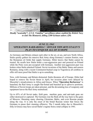 163
Deadly “neutrality”: A U.S. ‘Catalina” surveillance plane enabled the British Navy
to sink The Bismarck, killing 2200 German sailors. (29)
JUNE 22, 1941
‘OPERATION BARBAROSSA’ / HITLER THWARTS STALIN’S
PLAN TO CONQUER ALL OF EUROPE
As Germany and Britain exhaust each other in the air, at sea, and now North Africa,
Stalin quietly gathers his massive Red Army along Germany’s eastern frontier, near
the Romanian oil fields that supply Germany. Hitler knows that Stalin cannot be
trusted. He recalls how Stalin broke a non-aggression pact and pounced on Poland
while the Poles were pre-occupied with Germany. Another non-aggression pact was
broken when Stalin attacked Finland. Soviet invasions of the Baltic States and eastern
Romania, along with a recent Communist-backed coup in Yugoslavia all combine to
offer still more proof that Stalin is up to something.
Now, with Germany and Britain distracted, Stalin threatens all of Europe. Hitler had
hoped to remove the Soviet threat in April, but invasion plans were delayed by
Mussolini’s misadventures in Africa and Greece. When “Operation Barbarossa” is
launched, the Red Army is caught flat-footed and bunched up in offensive positions.
Millions of Soviet troops are taken prisoner, and the devastating loss of weaponry and
equipment leaves the Red Army neutralized.
Up to 65% of all Soviet tanks, field guns, .machine guns, and anti-tank guns are
either destroyed or captured. The Germans rout the Reds all the way back to the gates
of Moscow, liberating many cheering Ukrainian, Baltic, and even Russian people
along the way. It is only the onset of the brutal Russian winter that forces the
Germans to pause their stunning offensive. The 2 month delay due to Mussolini’s
folly in Greece may have saved Stalin’s regime from a total collapse in 1941.
 