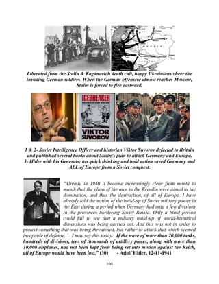 164
Liberated from the Stalin & Kaganovich death cult, happy Ukrainians cheer the
invading German soldiers. When the German offensive almost reaches Moscow,
Stalin is forced to flee eastward.
1 & 2- Soviet Intelligence Officer and historian Viktor Suvorov defected to Britain
and published several books about Stalin’s plan to attack Germany and Europe.
3- Hitler with his Generals; his quick thinking and bold action saved Germany and
ALL of Europe from a Soviet conquest.
"Already in 1940 it became increasingly clear from month to
month that the plans of the men in the Kremlin were aimed at the
domination, and thus the destruction, of all of Europe. I have
already told the nation of the build-up of Soviet military power in
the East during a period when Germany had only a few divisions
in the provinces bordering Soviet Russia. Only a blind person
could fail to see that a military build-up of world-historical
dimensions was being carried out. And this was not in order to
protect something that was being threatened, but rather to attack that which seemed
incapable of defense..... I may say this today: .If the wave of more than 20,000 tanks,
hundreds of divisions, tens of thousands of artillery pieces, along with more than
10,000 airplanes, had not been kept from being set into motion against the Reich,
all of Europe would have been lost.” (30) - Adolf Hitler, 12-11-1941
 