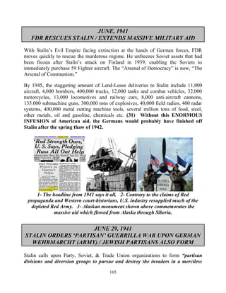 165
JUNE, 1941
FDR RESCUES STALIN / EXTENDS MASSIVE MILITARY AID
With Stalin’s Evil Empire facing extinction at the hands of German forces, FDR
moves quickly to rescue the murderous regime. He unfreezes Soviet assets that had
been frozen after Stalin’s attack on Finland in 1939, enabling the Soviets to
immediately purchase 59 Fighter aircraft. The “Arsenal of Democracy” is now, “The
Arsenal of Communism.”
By 1945, the staggering amount of Lend-Lease deliveries to Stalin include 11,000
aircraft, 4,000 bombers, 400,000 trucks, 12,000 tanks and combat vehicles, 32,000
motorcycles, 13,000 locomotives and railway cars, 8,000 anti-aircraft cannons,
135.000 submachine guns, 300,000 tons of explosives, 40,000 field radios, 400 radar
systems, 400,000 metal cutting machine tools, several million tons of food, steel,
other metals, oil and gasoline, chemicals etc. (31) Without this ENORMOUS
INFUSION of American aid, the Germans would probably have finished off
Stalin after the spring thaw of 1942.
1- The headline from 1941 says it all. 2- Contrary to the claims of Red
propaganda and Western court-historians, U.S. industry resupplied much of the
depleted Red Army. 3- Alaskan monument shown above commemorates the
massive aid which flowed from Alaska through Siberia.
JUNE 29, 1941
STALIN ORDERS ‘PARTISAN’ GUERRILLA WAR UPON GERMAN
WEHRMARCHT (ARMY) / JEWISH PARTISANS ALSO FORM
Stalin calls upon Party, Soviet, & Trade Union organizations to form “partisan
divisions and diversion groups to pursue and destroy the invaders in a merciless
 