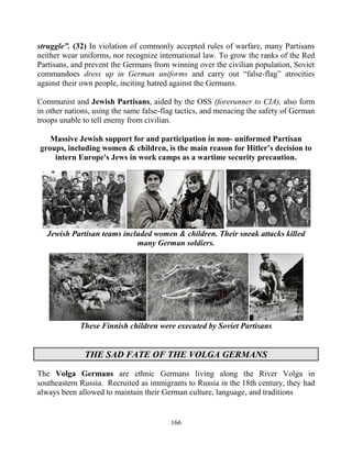 166
struggle”. (32) In violation of commonly accepted rules of warfare, many Partisans
neither wear uniforms, nor recognize international law. To grow the ranks of the Red
Partisans, and prevent the Germans from winning over the civilian population, Soviet
commandoes dress up in German uniforms and carry out “false-flag” atrocities
against their own people, inciting hatred against the Germans.
Communist and Jewish Partisans, aided by the OSS (forerunner to CIA), also form
in other nations, using the same false-flag tactics, and menacing the safety of German
troops unable to tell enemy from civilian.
Massive Jewish support for and participation in non- uniformed Partisan
groups, including women & children, is the main reason for Hitler’s decision to
intern Europe's Jews in work camps as a wartime security precaution.
Jewish Partisan teams included women & children. Their sneak attacks killed
many German soldiers.
These Finnish children were executed by Soviet Partisans
THE SAD FATE OF THE VOLGA GERMANS
The Volga Germans are ethnic Germans living along the River Volga in
southeastern Russia. Recruited as immigrants to Russia in the 18th century, they had
always been allowed to maintain their German culture, language, and traditions
 