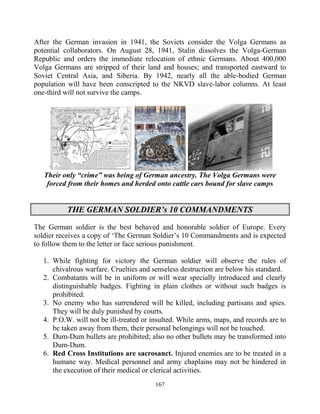 167
After the German invasion in 1941, the Soviets consider the Volga Germans as
potential collaborators. On August 28, 1941, Stalin dissolves the Volga-German
Republic and orders the immediate relocation of ethnic Germans. About 400,000
Volga Germans are stripped of their land and houses; and transported eastward to
Soviet Central Asia, and Siberia. By 1942, nearly all the able-bodied German
population will have been conscripted to the NKVD slave-labor columns. At least
one-third will not survive the camps.
Their only “crime” was being of German ancestry. The Volga Germans were
forced from their homes and herded onto cattle cars bound for slave camps
THE GERMAN SOLDIER’s 10 COMMANDMENTS
The German soldier is the best behaved and honorable soldier of Europe. Every
soldier receives a copy of ‘The German Soldier’s 10 Commandments and is expected
to follow them to the letter or face serious punishment.
1. While fighting for victory the German soldier will observe the rules of
chivalrous warfare. Cruelties and senseless destruction are below his standard.
2. Combatants will be in uniform or will wear specially introduced and clearly
distinguishable badges. Fighting in plain clothes or without such badges is
prohibited.
3. No enemy who has surrendered will be killed, including partisans and spies.
They will be duly punished by courts.
4. P.O.W. will not be ill-treated or insulted. While arms, maps, and records are to
be taken away from them, their personal belongings will not be touched.
5. Dum-Dum bullets are prohibited; also no other bullets may be transformed into
Dum-Dum.
6. Red Cross Institutions are sacrosanct. Injured enemies are to be treated in a
humane way. Medical personnel and army chaplains may not be hindered in
the execution of their medical or clerical activities.
 