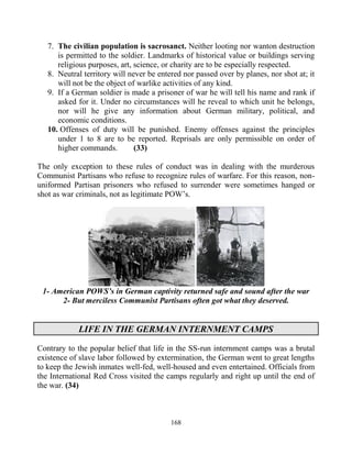 168
7. The civilian population is sacrosanct. Neither looting nor wanton destruction
is permitted to the soldier. Landmarks of historical value or buildings serving
religious purposes, art, science, or charity are to be especially respected.
8. Neutral territory will never be entered nor passed over by planes, nor shot at; it
will not be the object of warlike activities of any kind.
9. If a German soldier is made a prisoner of war he will tell his name and rank if
asked for it. Under no circumstances will he reveal to which unit he belongs,
nor will he give any information about German military, political, and
economic conditions.
10. Offenses of duty will be punished. Enemy offenses against the principles
under 1 to 8 are to be reported. Reprisals are only permissible on order of
higher commands. (33)
The only exception to these rules of conduct was in dealing with the murderous
Communist Partisans who refuse to recognize rules of warfare. For this reason, non-
uniformed Partisan prisoners who refused to surrender were sometimes hanged or
shot as war criminals, not as legitimate POW’s.
1- American POWS’s in German captivity returned safe and sound after the war
2- But merciless Communist Partisans often got what they deserved.
LIFE IN THE GERMAN INTERNMENT CAMPS
Contrary to the popular belief that life in the SS-run internment camps was a brutal
existence of slave labor followed by extermination, the German went to great lengths
to keep the Jewish inmates well-fed, well-housed and even entertained. Officials from
the International Red Cross visited the camps regularly and right up until the end of
the war. (34)
 