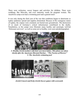 169
There were orchestras, soccer leagues and activities for children. There were
weddings, Bar Mitzvahs, and even maternity wards for pregnant women. The
Auschwitz camp even had a swimming pool and a general store!
It was only during the final year of the war that conditions began to deteriorate as
typhus epidemics spread and supplies diminished. Because of the contagious nature
of typhus, the corpses were cremated, not buried near groundwater. The destruction
of so much of Germany’s critical infrastructure contributed to the deaths.
Nonetheless, as the camps were liberated, many healthy and seemingly well-fed
‘Holocaust survivors”, as well as some not so healthy, were seen and photographed.
1- Healthy Jewish mothers with their new-born babies. This photo was taken
shortly after the Americans liberated Dachau – “The Factory of Horrors”
2- The Auschwitz swimming pool
Jewish Concert and lively Jewish Soccer games with scorecards
 