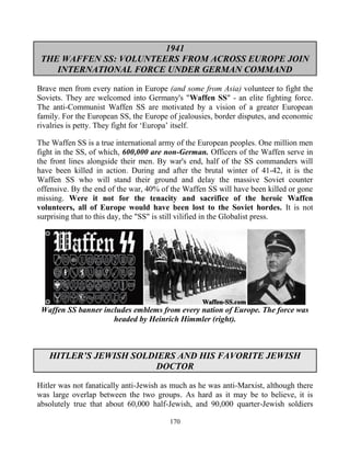 170
1941
THE WAFFEN SS: VOLUNTEERS FROM ACROSS EUROPE JOIN
INTERNATIONAL FORCE UNDER GERMAN COMMAND
Brave men from every nation in Europe (and some from Asia) volunteer to fight the
Soviets. They are welcomed into Germany's "Waffen SS" - an elite fighting force.
The anti-Communist Waffen SS are motivated by a vision of a greater European
family. For the European SS, the Europe of jealousies, border disputes, and economic
rivalries is petty. They fight for ‘Europa’ itself.
The Waffen SS is a true international army of the European peoples. One million men
fight in the SS, of which, 600,000 are non-German. Officers of the Waffen serve in
the front lines alongside their men. By war's end, half of the SS commanders will
have been killed in action. During and after the brutal winter of 41-42, it is the
Waffen SS who will stand their ground and delay the massive Soviet counter
offensive. By the end of the war, 40% of the Waffen SS will have been killed or gone
missing. Were it not for the tenacity and sacrifice of the heroic Waffen
volunteers, all of Europe would have been lost to the Soviet hordes. It is not
surprising that to this day, the "SS" is still vilified in the Globalist press.
Waffen SS banner includes emblems from every nation of Europe. The force was
headed by Heinrich Himmler (right).
HITLER’S JEWISH SOLDIERS AND HIS FAVORITE JEWISH
DOCTOR
Hitler was not fanatically anti-Jewish as much as he was anti-Marxist, although there
was large overlap between the two groups. As hard as it may be to believe, it is
absolutely true that about 60,000 half-Jewish, and 90,000 quarter-Jewish soldiers
 