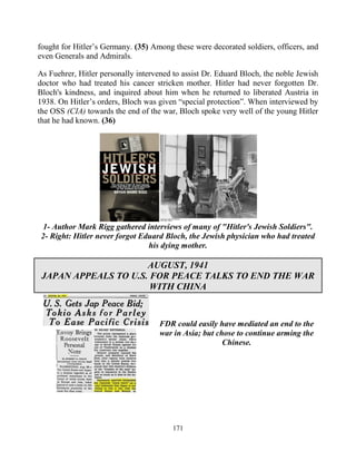 171
fought for Hitler’s Germany. (35) Among these were decorated soldiers, officers, and
even Generals and Admirals.
As Fuehrer, Hitler personally intervened to assist Dr. Eduard Bloch, the noble Jewish
doctor who had treated his cancer stricken mother. Hitler had never forgotten Dr.
Bloch's kindness, and inquired about him when he returned to liberated Austria in
1938. On Hitler’s orders, Bloch was given “special protection”. When interviewed by
the OSS (CIA) towards the end of the war, Bloch spoke very well of the young Hitler
that he had known. (36)
1- Author Mark Rigg gathered interviews of many of "Hitler's Jewish Soldiers".
2- Right: Hitler never forgot Eduard Bloch, the Jewish physician who had treated
his dying mother.
AUGUST, 1941
JAPAN APPEALS TO U.S. FOR PEACE TALKS TO END THE WAR
WITH CHINA
FDR could easily have mediated an end to the
war in Asia; but chose to continue arming the
Chinese.
 