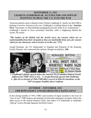 172
SEPTEMBER 11, 1941
CHARLES LINDBERGH JR. ACCUSES FDR AND JEWS OF
PLOTTING TO DRAG THE U.S. INTO THE WAR
American patriots such as famed aviator Charles Lindbergh Jr. clearly see that FDR is
plotting to involve America in the war. Lindbergh is a leading figure in the “America
First” movement, or what Globalist propaganda cleverly refers to as “isolationism.”
Lindbergh’s speech in Iowa accurately describes what is happening behind the
scenes. He warns:
“The leaders of the British and the Jewish races, for reasons which are as
understandable from their viewpoint as they are inadvisable from ours, for reasons
which are not American, wish to involve us in this war.” (37)
Joseph Kennedy, the US Ambassador to England and Patriarch of the Kennedy
Family Dynasty, also expressed this opinion, though not publicly. (38)
1- Lindbergh's famous speech before the America First Committee blamed Jewish
influence for FDR’s drive to war. 2- Joseph Kennedy agreed with Lindbergh.
3- After his re-election of 1940, FDR didn’t even try to hide his intentions, as the
1941 newspaper headline above confirms.
OCTOBER – NOVEMBER, 1941
FDR REPEATEDLY AND DELIBERATELY BAITS JAPAN
In the closing months of 1941, FDR’s provocations of Japan escalate to the level of
“acts of war”. FDR imposes devastating oil and trade embargoes on Japan, denies her
ships access to the neutral Panama Canal, and orders U.S. battleships to undertake
"pop up" cruises through Japanese territorial waters.
 