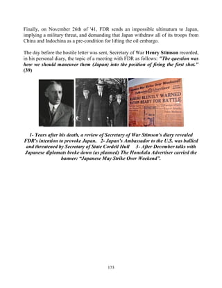 173
Finally, on November 26th of '41, FDR sends an impossible ultimatum to Japan,
implying a military threat, and demanding that Japan withdraw all of its troops from
China and Indochina as a pre-condition for lifting the oil embargo.
The day before the hostile letter was sent, Secretary of War Henry Stimson recorded,
in his personal diary, the topic of a meeting with FDR as follows: "The question was
how we should maneuver them (Japan) into the position of firing the first shot."
(39)
1- Years after his death, a review of Secretary of War Stimson's diary revealed
FDR's intention to provoke Japan. 2- Japan’s Ambassador to the U.S. was bullied
and threatened by Secretary of State Cordell Hull 3- After December talks with
Japanese diplomats broke down (as planned) The Honolulu Advertiser carried the
banner: “Japanese May Strike Over Weekend”.
 
