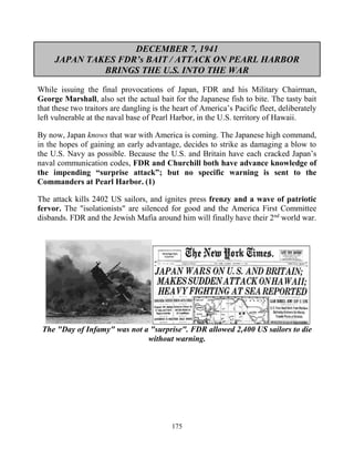 175
DECEMBER 7, 1941
JAPAN TAKES FDR’s BAIT / ATTACK ON PEARL HARBOR
BRINGS THE U.S. INTO THE WAR
While issuing the final provocations of Japan, FDR and his Military Chairman,
George Marshall, also set the actual bait for the Japanese fish to bite. The tasty bait
that these two traitors are dangling is the heart of America’s Pacific fleet, deliberately
left vulnerable at the naval base of Pearl Harbor, in the U.S. territory of Hawaii.
By now, Japan knows that war with America is coming. The Japanese high command,
in the hopes of gaining an early advantage, decides to strike as damaging a blow to
the U.S. Navy as possible. Because the U.S. and Britain have each cracked Japan’s
naval communication codes, FDR and Churchill both have advance knowledge of
the impending “surprise attack”; but no specific warning is sent to the
Commanders at Pearl Harbor. (1)
The attack kills 2402 US sailors, and ignites press frenzy and a wave of patriotic
fervor. The "isolationists" are silenced for good and the America First Committee
disbands. FDR and the Jewish Mafia around him will finally have their 2nd
world war.
The "Day of Infamy" was not a "surprise". FDR allowed 2,400 US sailors to die
without warning.
 
