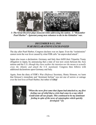 176
1- The Great Deceiver plays innocent while addressing the nation. 2- “Remember
Pearl Harbor” - Ignorant young men volunteer to die in the Globalists’ war.
DECEMBER 8-11, 1941
WAR DECLARATIONS EXCHANGED
The day after Pearl Harbor, Congress declares war on Japan. Even the “isolationists”
cannot resist the war fever caused by what FDR calls “an unprovoked attack”.
Japan also issues a declaration. Germany and Italy then fulfill their Tripartite Treaty
obligation to Japan, by announcing that a state of war now exists between the Axis
nations and the U.S. (though they have neither the intention nor the means to actually
cross the Atlantic and attack the U.S. mainland). Congress then follows with
additional declarations upon Germany and Italy.
Again, from the diary of FDR’s War (Defense) Secretary, Henry Stimson, we learn
that Stimson’s immediate and “dominant feeling” was not one of sorrow or outrage
over the lost lives at Pearl Harbor, but rather of relief:
"When the news first came that Japan had attacked us, my first
feeling was of relief that a crisis had come in a way which
would unite all our people. This continued to be my dominant
feeling in spite of the news of catastrophes which quickly
developed." (2)
 