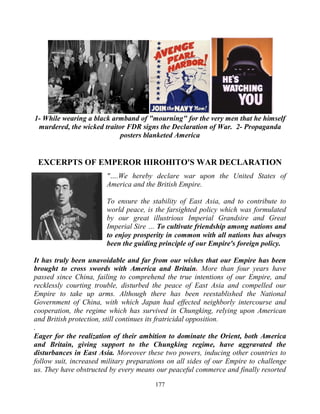 177
1- While wearing a black armband of "mourning" for the very men that he himself
murdered, the wicked traitor FDR signs the Declaration of War. 2- Propaganda
posters blanketed America
EXCERPTS OF EMPEROR HIROHITO'S WAR DECLARATION
"….We hereby declare war upon the United States of
America and the British Empire.
To ensure the stability of East Asia, and to contribute to
world peace, is the farsighted policy which was formulated
by our great illustrious Imperial Grandsire and Great
Imperial Sire … To cultivate friendship among nations and
to enjoy prosperity in common with all nations has always
been the guiding principle of our Empire's foreign policy.
It has truly been unavoidable and far from our wishes that our Empire has been
brought to cross swords with America and Britain. More than four years have
passed since China, failing to comprehend the true intentions of our Empire, and
recklessly courting trouble, disturbed the peace of East Asia and compelled our
Empire to take up arms. Although there has been reestablished the National
Government of China, with which Japan had effected neighborly intercourse and
cooperation, the regime which has survived in Chungking, relying upon American
and British protection, still continues its fratricidal opposition.
.
Eager for the realization of their ambition to dominate the Orient, both America
and Britain, giving support to the Chungking regime, have aggravated the
disturbances in East Asia. Moreover these two powers, inducing other countries to
follow suit, increased military preparations on all sides of our Empire to challenge
us. They have obstructed by every means our peaceful commerce and finally resorted
 