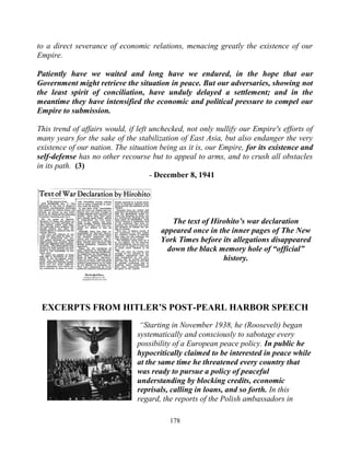 178
to a direct severance of economic relations, menacing greatly the existence of our
Empire.
Patiently have we waited and long have we endured, in the hope that our
Government might retrieve the situation in peace. But our adversaries, showing not
the least spirit of conciliation, have unduly delayed a settlement; and in the
meantime they have intensified the economic and political pressure to compel our
Empire to submission.
This trend of affairs would, if left unchecked, not only nullify our Empire's efforts of
many years for the sake of the stabilization of East Asia, but also endanger the very
existence of our nation. The situation being as it is, our Empire, for its existence and
self-defense has no other recourse but to appeal to arms, and to crush all obstacles
in its path. (3)
- December 8, 1941
The text of Hirohito’s war declaration
appeared once in the inner pages of The New
York Times before its allegations disappeared
down the black memory hole of “official”
history.
EXCERPTS FROM HITLER’S POST-PEARL HARBOR SPEECH
“Starting in November 1938, he (Roosevelt) began
systematically and consciously to sabotage every
possibility of a European peace policy. In public he
hypocritically claimed to be interested in peace while
at the same time he threatened every country that
was ready to pursue a policy of peaceful
understanding by blocking credits, economic
reprisals, calling in loans, and so forth. In this
regard, the reports of the Polish ambassadors in
 
