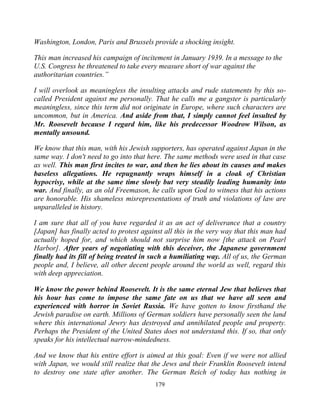 179
Washington, London, Paris and Brussels provide a shocking insight.
This man increased his campaign of incitement in January 1939. In a message to the
U.S. Congress he threatened to take every measure short of war against the
authoritarian countries.”
I will overlook as meaningless the insulting attacks and rude statements by this so-
called President against me personally. That he calls me a gangster is particularly
meaningless, since this term did not originate in Europe, where such characters are
uncommon, but in America. And aside from that, I simply cannot feel insulted by
Mr. Roosevelt because I regard him, like his predecessor Woodrow Wilson, as
mentally unsound.
We know that this man, with his Jewish supporters, has operated against Japan in the
same way. I don't need to go into that here. The same methods were used in that case
as well. This man first incites to war, and then he lies about its causes and makes
baseless allegations. He repugnantly wraps himself in a cloak of Christian
hypocrisy, while at the same time slowly but very steadily leading humanity into
war. And finally, as an old Freemason, he calls upon God to witness that his actions
are honorable. His shameless misrepresentations of truth and violations of law are
unparalleled in history.
I am sure that all of you have regarded it as an act of deliverance that a country
[Japan] has finally acted to protest against all this in the very way that this man had
actually hoped for, and which should not surprise him now [the attack on Pearl
Harbor]. After years of negotiating with this deceiver, the Japanese government
finally had its fill of being treated in such a humiliating way. All of us, the German
people and, I believe, all other decent people around the world as well, regard this
with deep appreciation.
We know the power behind Roosevelt. It is the same eternal Jew that believes that
his hour has come to impose the same fate on us that we have all seen and
experienced with horror in Soviet Russia. We have gotten to know firsthand the
Jewish paradise on earth. Millions of German soldiers have personally seen the land
where this international Jewry has destroyed and annihilated people and property.
Perhaps the President of the United States does not understand this. If so, that only
speaks for his intellectual narrow-mindedness.
And we know that his entire effort is aimed at this goal: Even if we were not allied
with Japan, we would still realize that the Jews and their Franklin Roosevelt intend
to destroy one state after another. The German Reich of today has nothing in
 
