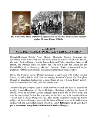 18
The War on the Three Emperors Leagues heats up with two assassination attempts
against German Kaiser Wilhelm
JUNE, 1878
BENJAMIN DISRAELI PLAYS DIRTY TRICKS IN BERLIN
Rothschild-owned British Prime Minister Benjamin Disraeli dominates the
conference which was called into session to settle the Russo-Turkish war. Britain,
Germany, Austria-Hungary, Russia, France, Italy, and Turkey attend the Congress of
Berlin. The Ottoman Turks still control the "The Holy Land", but Britain and the
Rothschilds wish to ultimately take over Palestine. Russia is committed to the
protection of Orthodox Christians throughout southern Europe and Turkey.
Before the Congress opens, Disraeli concludes a secret deal with Turkey against
Russia, in which Britain will keep the strategic island of Cyprus. (3) This gives
Disraeli an advantage, leading him to issue threats of war if Russia doesn’t comply
with the demands of the Turks, who had lost the war!
Another dirty pre-Congress deal is struck between Disraeli and Russia's soon-to-be
ex-ally, Austria-Hungary. (4) Slavic Orthodox Christians, including the Serbs of
Bosnia, are to be put under Austria-Hungary's rule. Russia and its Slavic allies had
won the war against Turkey, but now many of the Slavs are to be transferred from
Turkish rule to Austro-Hungarian rule. This breeds resentment among the Slavic
subjects of Austria-Hungary, especially the Serbs of Bosnia who are forbidden from
uniting with the independent nation of Serbia. Court Intriguers on all sides have
put a permanent wedge between Russia and Austria-Hungary.
 